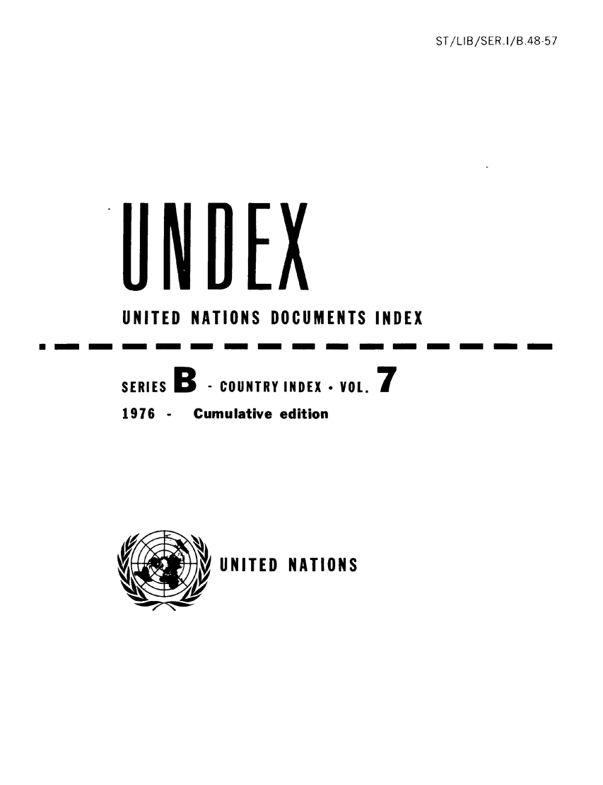 handle is hein.unl/undexb0010 and id is 1 raw text is: ST/LIB/SER.I/B.48-57

UNITED NATIONS DOCUMENTS INDEX
SERIES B- COUNTRY INDEX * VOL. 7
1976 - Cumulative edition

UNITED NATIONS


