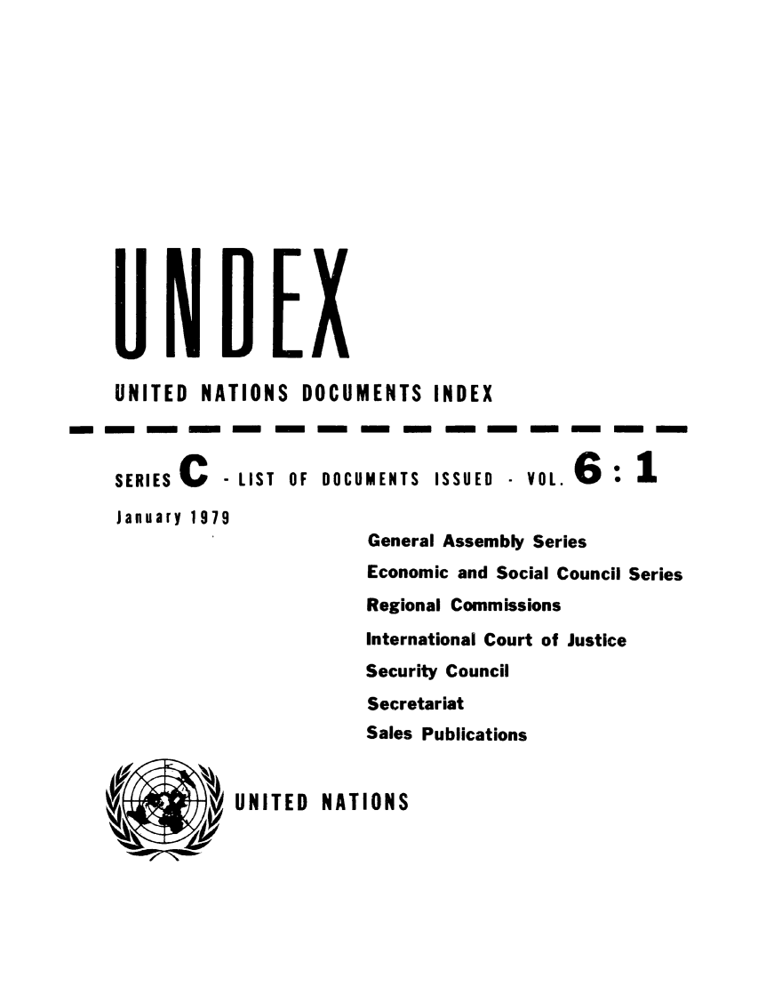 handle is hein.unl/undexc0006 and id is 1 raw text is: UNITED NATIONS DOCUMENTS INDEX
m-mm m m nmm mmmmm                                       m
SERIES C   - LIST OF DOCUMENTS ISSUED - VOL. 6
January 1979
General Assembly Series
Economic and Social Council Series
Regional Commissions
International Court of Justice
Security Council
Secretariat
Sales Publications

UNITED NATIONS


