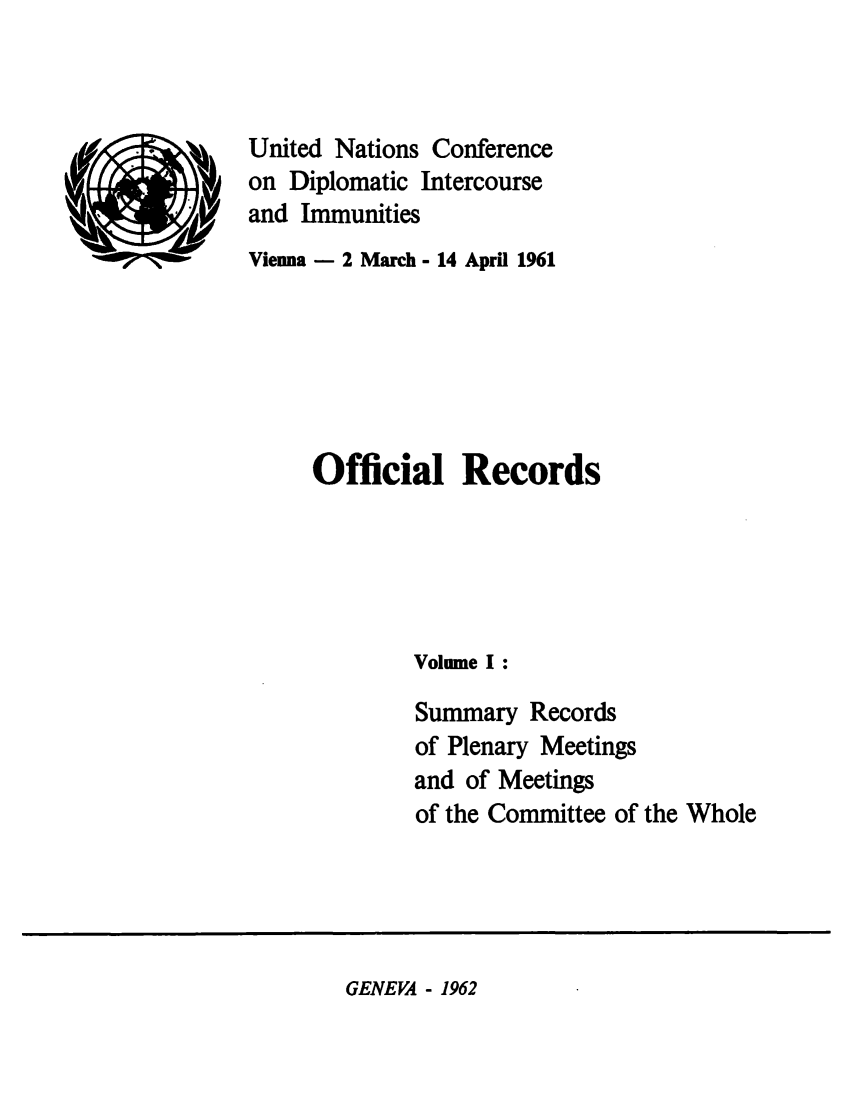 handle is hein.unl/undic0001 and id is 1 raw text is: (..9)

United Nations Conference
on Diplomatic Intercourse
and Immunities
Vienna - 2 March - 14 April 1961

Official Records
Volume I:
Summary Records
of Plenary Meetings
and of Meetings
of the Committee of the Whole

GENEVA - 1962


