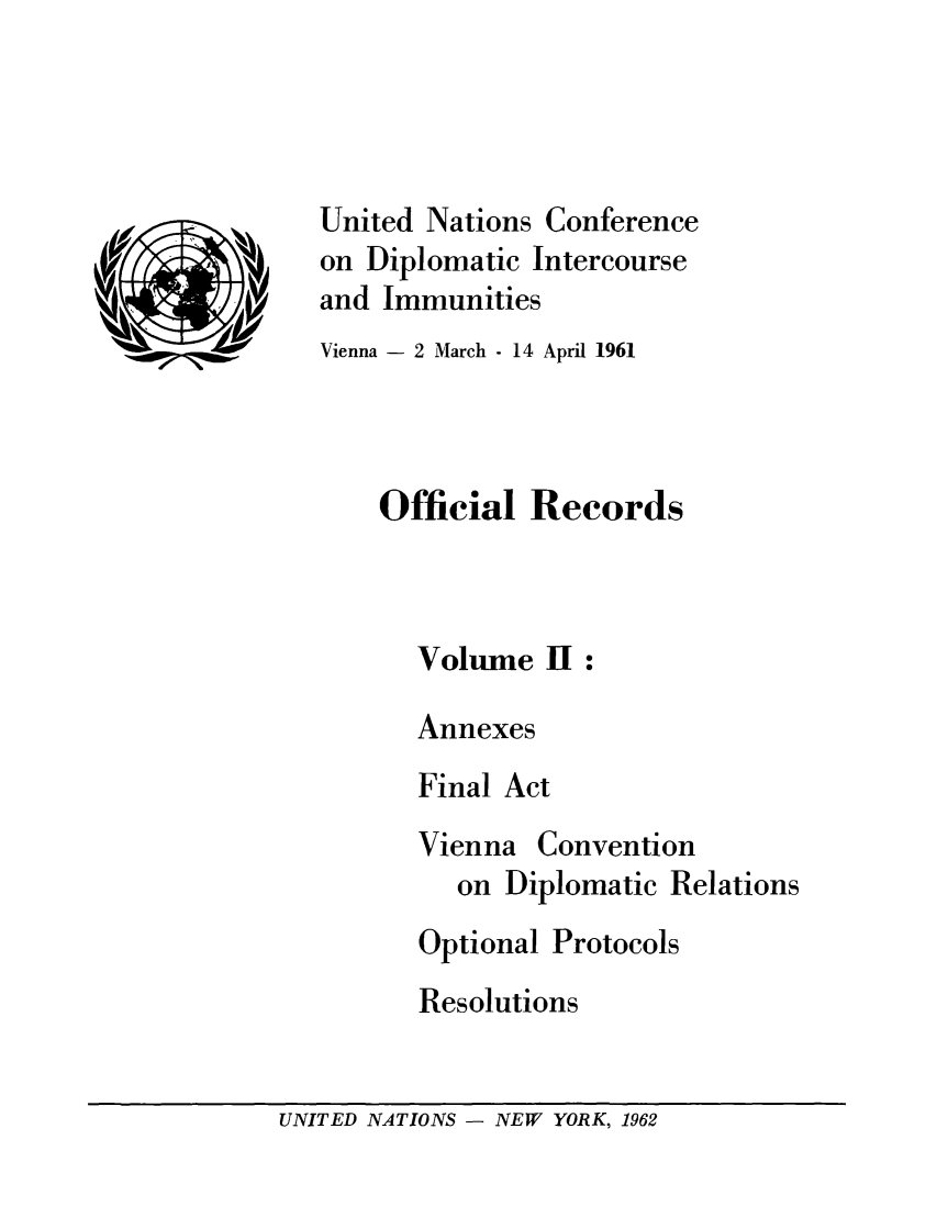 handle is hein.unl/undic0002 and id is 1 raw text is: United Nations Conference
on Diplomatic Intercourse
and Immunities
Vienna - 2 March - 14 April 1961
Official Records
Volume II:
Annexes
Final Act

Vienna

Convention

on Diplomatic Relations
Optional Protocols
Resolutions

UNITED NATIONS - NEW YORK, 1962


