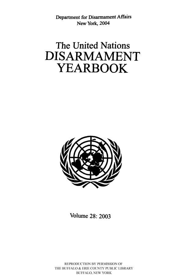 handle is hein.unl/undisary0028 and id is 1 raw text is: Department for Disarmament Affairs
New York, 2004
The United Nations
DISARMAMENT
YEARBOOK

Volume 28: 2003
REPRODUCTION BY PERMISSION OF
THE BUFFALO & ERIE COUNTY PUBLIC LIBRARY
BUFFALO, NEW YORK


