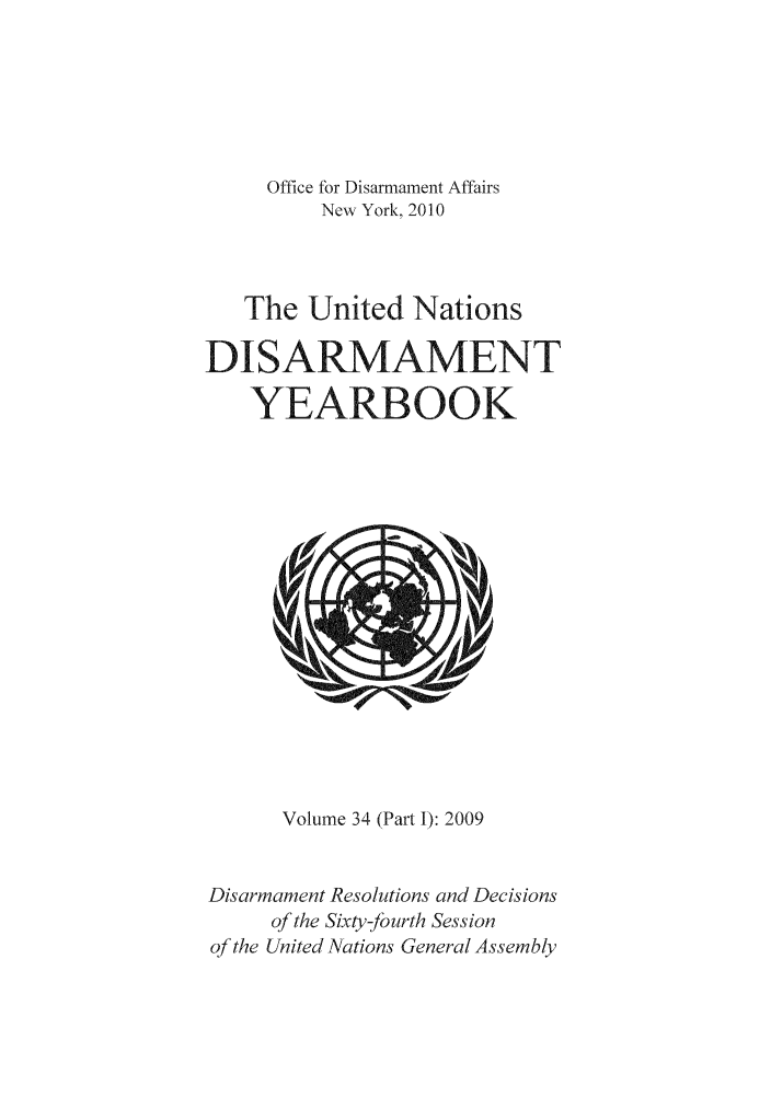 handle is hein.unl/undisary0036 and id is 1 raw text is: Office for Disarmament Affairs
New York, 2010
The United Nations
DI SARMAMENT
YEARBOOK

Volume 34 (Part I): 2009
Disarmament Resolutions and Decisions
of the Sixty-fourth Session
of the United Nations General Assembly


