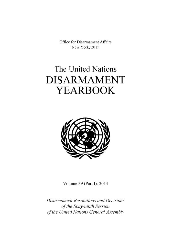 handle is hein.unl/undisary0046 and id is 1 raw text is: 




     Office for Disarmament Affairs
         New York, 2015


   The United Nations

DISARMAMENT
    YEARBOOK


      Volume 39 (Part I): 2014

Disarmament Resolutions and Decisions
     of the Sixty-ninth Session
of the United Nations General Assembly


