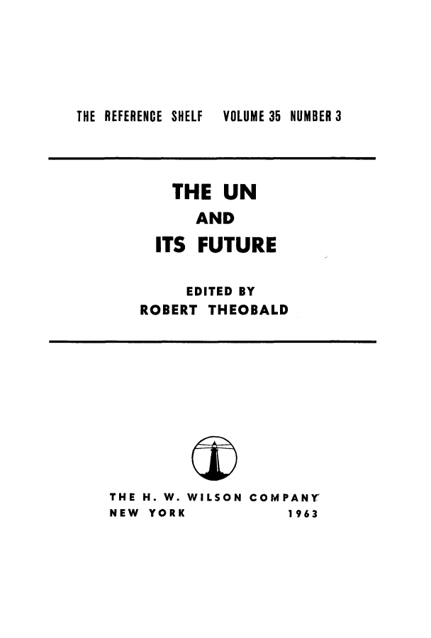 handle is hein.unl/unfuture0001 and id is 1 raw text is: ï»¿THE REFERENCE SHELF

THE UN
AND
ITS FUTURE
EDITED BY
ROBERT THEOBALD

THE H. W. WILSON COMPANY
NEW YORK           1963

VOLUME 35 NUMBER 3


