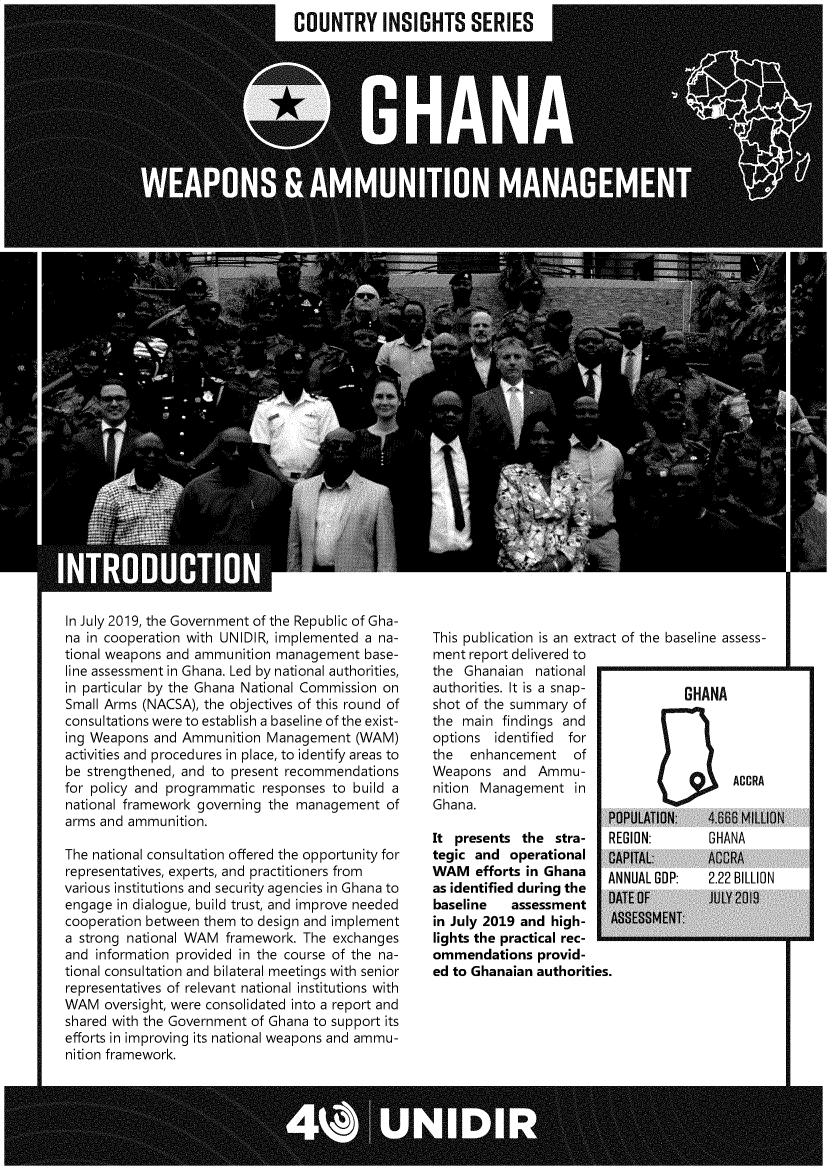 handle is hein.unl/unghw0001 and id is 1 raw text is: 
COUNTRY INSIGHTS SERIES


In July 2019, the Government of the Republic of Gha-
na in cooperation with UNIDIR, implemented a na-
tional weapons and ammunition management   base-
line assessment in Ghana. Led by national authorities,
in particular by the Ghana National Commission on
Small Arms (NACSA), the objectives of this round of
consultations were to establish a baseline of the exist-
ing Weapons  and Ammunition  Management   (WAM)
activities and procedures in place, to identify areas to
be strengthened, and to present recommendations
for policy and programmatic responses to build a
national framework governing the management   of
arms and ammunition.

The national consultation offered the opportunity for
representatives, experts, and practitioners from
various institutions and security agencies in Ghana to
engage in dialogue, build trust, and improve needed
cooperation between them to design and implement
a strong national WAM  framework. The exchanges
and information provided in the course of the na-
tional consultation and bilateral meetings with senior
representatives of relevant national institutions with
WAM   oversight, were consolidated into a report and
shared with the Government of Ghana to support its
efforts in improving its national weapons and ammu-
nition framework.


This publication is an extract of the baseline assess-
ment report delivered to
the  Ghanaian  national
authorities. It is a snap-     GHANA
shot of the summary of
the main  findings and
options  identified for
the  enhancement of
Weapons   and  Ammu-            -CC
nition Management   in
Ghana.


                         P
It presents  the  stra-  R
tegic and  operational   0
WAM   efforts in Ghana   A
as identified during the A
baseline   assessment
in July 2019 and high-    p
lights the practical rec-
ommendations   provid-
ed to Ghanaian authorities.


OPULATION:   4.66 MILUON
EGION:       GHANA
APITAL:      ACCRA
NNUAL GDP:   2.22 BILLION


110


