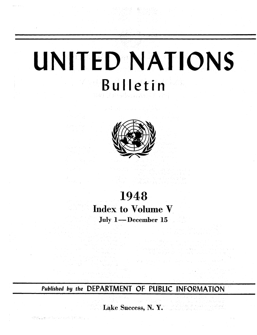 handle is hein.unl/unibulle0005 and id is 1 raw text is: UNITED NATIONS
Bulletin

1948
Index to Volume V
July I- December 15

Lake Success, N. Y.

Published by the DEPARTMENT OF PUBLIC INFORMATION


