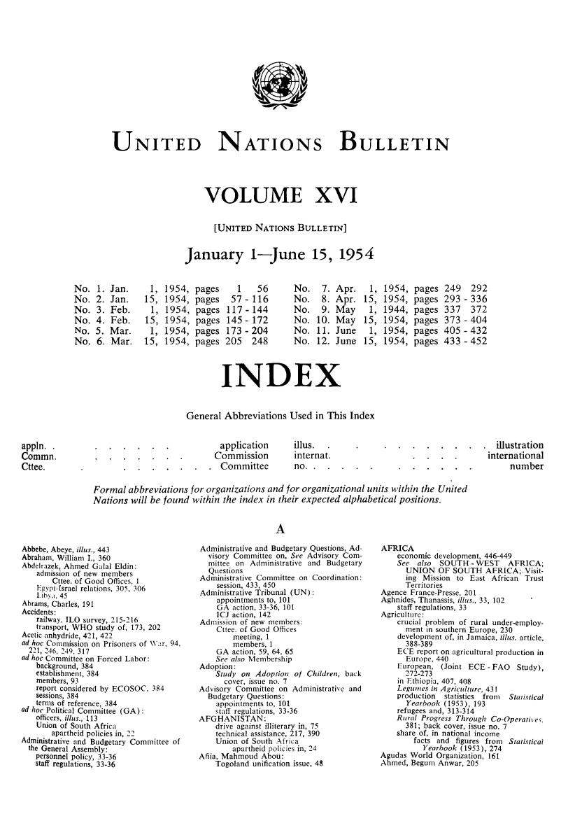 handle is hein.unl/unibulle0016 and id is 1 raw text is: UNITED NATIONS BULLETIN
VOLUME XVI
[UNITED NATIONS BULLETIN]
January 1-June 15, 1954

1954,
1954,
1954,
1954,
1954,
1954,

pages
pages
pages
pages
pages
pages

1  56
57-116
117-144
145-172
173-204
205 248

Apr.
Apr.
May
May
June
June

1954,
1954,
1944,
1954,
1954,
1954,

pages
pages
pages
pages
pages
pages

249 292
293 -336
337 372
373-404
405-432
433-452

INDEX

General Abbreviations Used in This Index

application
Commission
Committee

illus.
internat.
no. .   .

Formal abbreviations for organizations and for organizational units within the United
Nations will be found within the index in their expected alphabetical positions.
A

*   .  illustration
international
*          number

Abbebe, Abeye, illus., 443
Abraham, William I., 360
Abdelrazek, Ahmed Galal Eldin:
admission of new members
Cttee. of Good Offices, 1
Egypt-Israel relations, 305, 306
lih,.a, 45
Abrams, Charles, 191
Accidents:
railway, ILO survey, 215-216
transport, WHO study of, 173, 202
Acetic anhydride, 421, 422
ad hoc Commission on Prisoners of W.r, 94,
221, 246, 249, 317
ad hoc Committee on Forced Labor:
background, 384
establishment, 384
members, 93
report considered by ECOSOC, 384
sessions, 384
terms of reference, 384
ad hoc Political Committee (GA):
officers, illus., 113
Union of South Africa
apartheid policies in, 22
Administrative and Budgetary Committee of
the General Assembly:
personnel policy, 33-36
staff regulations, 33-36

Administrative and Budgetary Questions, Ad-
visory Committee on, See Advisory Com-
mittee on Administrative and Budgetary
Questions
Administrative Committee on Coordination:
session, 433, 450
Administrative Tribunal (UN):
appointments to, 101
GA action, 33-36, 101
ICJ action, 142
Admission of new members:
Cttee. of Good Offices
meeting, 1
members, I
GA action, 59, 64, 65
See also Membership
Adoption:
Study on Adoption of Children, back
cover, issue no. 7
Advisory Committee on Administrative and
Budgetary Questions:
appointments to, 101
staff regulations, 33-36
AFGHANISTAN:
drive against illiterary in, 75
technical assistance, 217, 390
Union of South Africa
apartheid policies in, 24
Afiia, Mahmoud Abou:
Togoland unification issue, 48

AFRICA
economic development, 446-449
See also SOUTH -WEST      AFRICA;
UNION OF SOUTH AFRICA;.Visit-
ing Mission to East African Trust
Territories
Agence France-Presse, 201
Aghnides, Thanassis, illus., 33, 102
staff regulations, 33
Agriculture:
crucial problem of rural under-employ-
ment in southern Europe, 230
development of, in Jamaica, illus. article,
388-389
ECE report on agricultural production in
Europe, 440
European, (Joint ECE - FAO Study),
272-273
in Ethiopia, 407, 408
Legumes in Agriculture, 431
production  statistics from  Statistical
Yearbook (1953), 193
refugees and, 313-314
Rural Progress Through Co-Operatiie ,
381; back cover, issue no. 7
share of, in national income
facts and figures from Statistical
Yearbook (1953), 274
Agudas World Organization, 161
Ahmed, Begum Anwar, 205

No.
No.
No.
No.
No.
No.

Jan.
Jan.
Feb.
Feb.
Mar.
Mar.

appln..
Commn.
Cttee.


