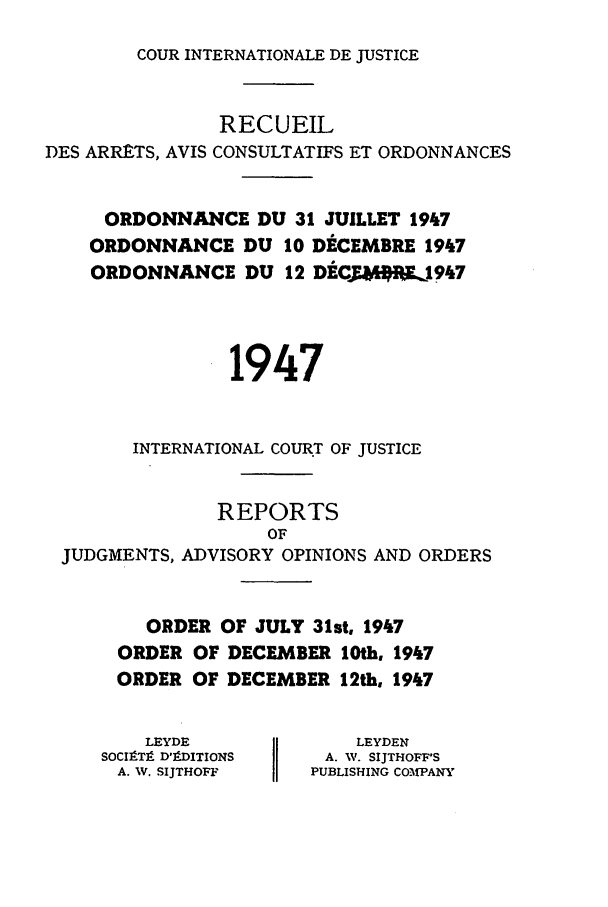 handle is hein.unl/unicj0001 and id is 1 raw text is: COUR INTERNATIONALE DE JUSTICE

RECUEIL
DES ARRtTS, AVIS CONSULTATIFS ET ORDONNANCES
ORDONNANCE DU 31 JUILLET 1947
ORDONNANCE DU 10 DECEMBRE 1947
ORDONNANCE DU 12 DtCYMW,1947
1947
INTERNATIONAL COURT OF JUSTICE
REPORTS
OF
JUDGMENTS, ADVISORY OPINIONS AND ORDERS

ORDER OF JULY 31st, 1947
ORDER OF DECEMBER 10th, 1947
ORDER OF DECEMBER 12th, 1947

LEYDE
SOCIP-T9 D'9DITIONS
A. W. SIJTHOFF

LEYDEN
A. W. SIJTHOFF'S
PUBLISHING COMPANY


