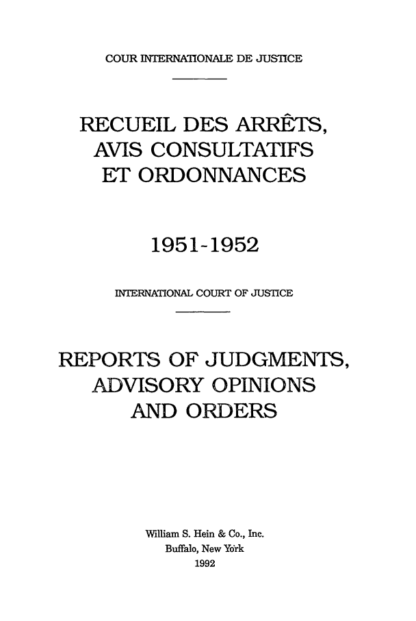 handle is hein.unl/unicj0003 and id is 1 raw text is: COUR INTERNATONALE DE JUSTICE

RECUEIL DES ARRETS,
AVIS CONSULTATIFS
ET ORDONNANCES
1951-1952
INTERNATIONAL COURT OF JUSTICE
REPORTS OF JUDGMENTS,
ADVISORY OPINIONS
AND ORDERS
William S. Hein & Co., Inc.
Buffalo, New York
1992


