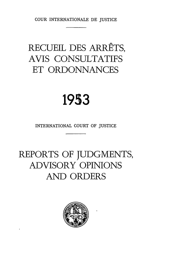 handle is hein.unl/unicj0004 and id is 1 raw text is: COUR INTERNATIONALE DE JUSTICE

RECUEIL DES ARRETS,
AVIS CONSULTATIFS
ET ORDONNANCES
1953
INTERNATIONAL COURT OF JUSTICE
REPORTS OF JUDGMENTS,
ADVISORY OPINIONS
AND ORDERS


