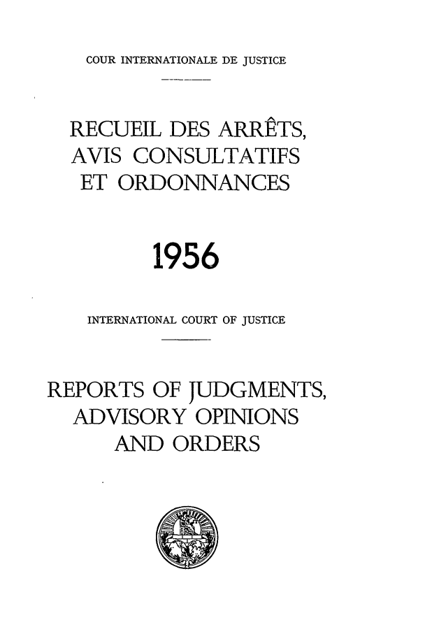 handle is hein.unl/unicj0005 and id is 1 raw text is: COUR INTERNATIONALE DE JUSTICE

RECUEIL DES ARRETS,
AVIS CONSULTATIFS
ET ORDONNANCES
1956
INTERNATIONAL COURT OF JUSTICE
REPORTS OF JUDGMENTS,
ADVISORY OPINIONS
AND ORDERS


