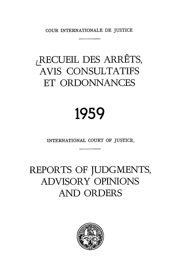 handle is hein.unl/unicj0006 and id is 1 raw text is: COUR INTERNATIONALE DE JUSTICE

LRECUEIL DES ARRETS,
AVIS CONSULTATIFS
ET ORDONNANCES
1959
INTERNATIONAL COURT OF JUSTICE,
REPORTS OF JUDGMENTS,
ADVISORY OPINIONS
AND ORDERS


