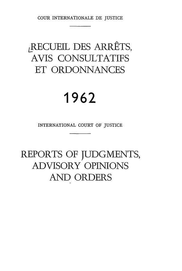 handle is hein.unl/unicj0007 and id is 1 raw text is: COUR INTERNATIONALE DE JUSTICE

LRECUEIL DES ARRETS,
AVIS CONSULTATIFS
ET ORDONNANCES
1962
INTERNATIONAL COURT OF JUSTICE
REPORTS OF JUDGMENTS,
ADVISORY OPINIONS
AND ORDERS


