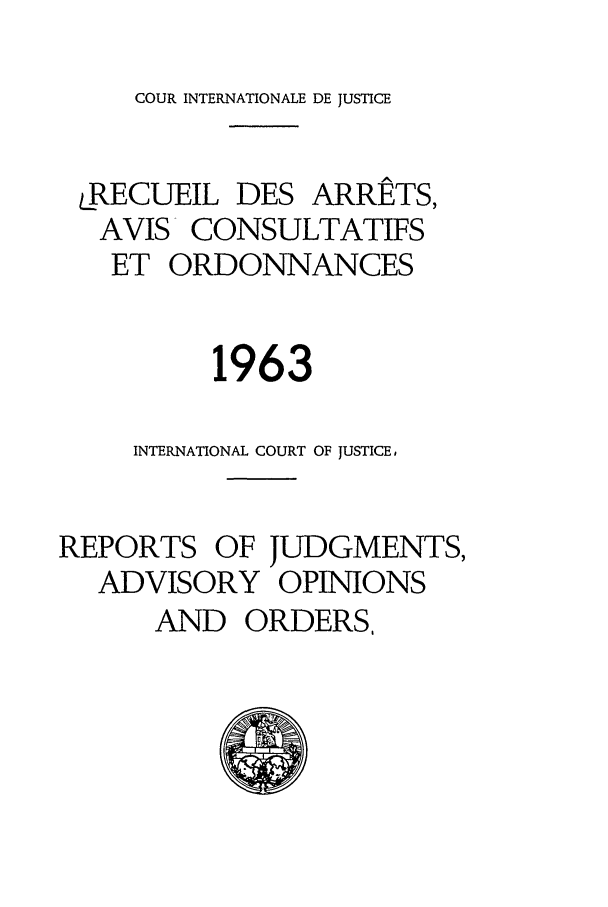 handle is hein.unl/unicj0008 and id is 1 raw text is: COUR INTERNATIONALE DE JUSTICE

LRECUEIL DES ARRETS,
AVIS- CONSULTATIFS
ET ORDONNANCES
1963
INTERNATIONAL COURT OF JUSTICE,
REPORTS OF JUDGMENTS,
ADVISORY OPINIONS
AND ORDERS,


