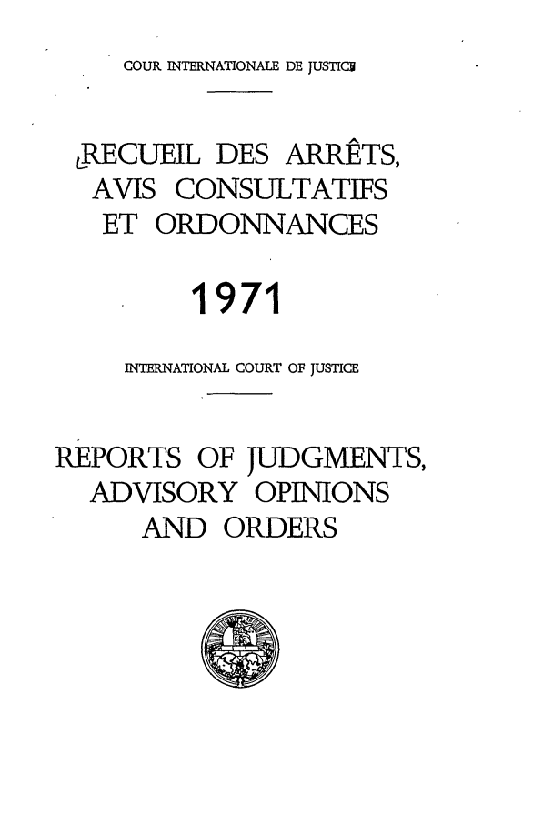 handle is hein.unl/unicj0011 and id is 1 raw text is: COUR INTERNATIONALE DE JUSTICU

LRECUEIL DES ARRETS,
AVIS CONSULTATIFS
ET ORDONNANCES
1971
INTERNATIONAL COURT OF JUSTICE
REPORTS OF JUDGMENTS,
ADVISORY OPINIONS
AND ORDERS


