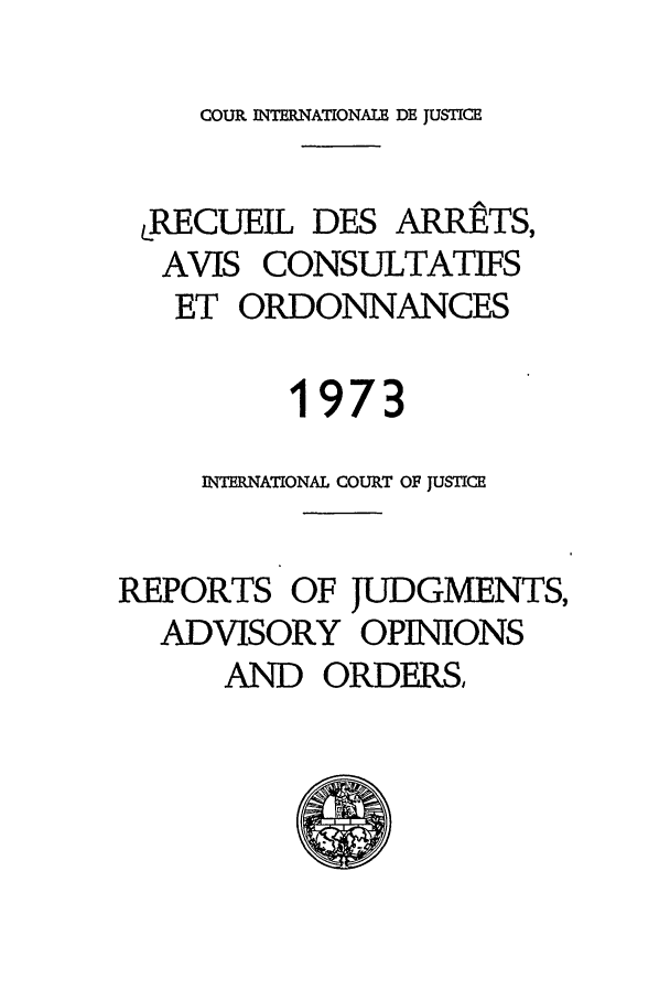 handle is hein.unl/unicj0012 and id is 1 raw text is: COUR INTERNATIONALE DE JUSTICE

RECUEIL DES ARRtTS,
AVIS CONSULTATIFS
ET ORDONNANCES
1973
INTIRNATIONAL COURT OF JUSTICE
REPORTS OF JUDGMENTS,
ADVISORY OPINIONS
AND ORDERS,


