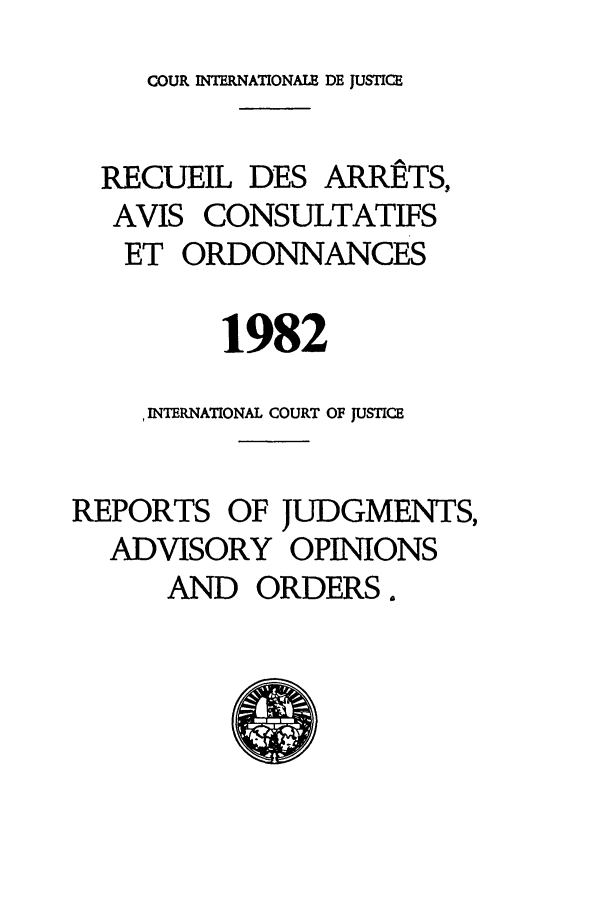 handle is hein.unl/unicj0015 and id is 1 raw text is: COUR INTERNATIONALE DE JUSTICE

RECUEIL DES ARRtTS,
AVIS CONSULTATIFS
ET ORDONNANCES
1982
INTERNATIONAL COURT OF JUSTICE
REPORTS OF JUDGMENTS,
ADVISORY OPINIONS
AND ORDERS.


