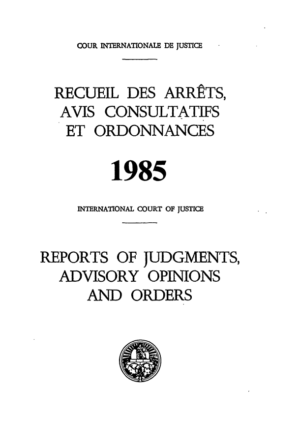 handle is hein.unl/unicj0017 and id is 1 raw text is: COUR INTERNATIONALE DE JUSTICE

RECUEIL DES ARRETS,
AVIS CONSULTATIFS
ET ORDONNANCES
1985
INTERNATIONAL COURT OF JUSTICE
REPORTS OF JUDGMENTS,
ADVISORY OPINIONS
AND ORDERS


