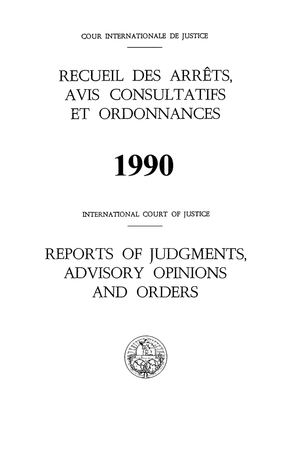 handle is hein.unl/unicj0022 and id is 1 raw text is: COUR INTERNATIONALE DE JUSTICE
RECUEIL DES ARRETS,
AVIS CONSULTATIFS
ET ORDONNANCES
1990
INTERNATIONAL COURT OF JUSTICE
REPORTS OF JUDGMENTS,
ADVISORY OPINIONS
AND ORDERS


