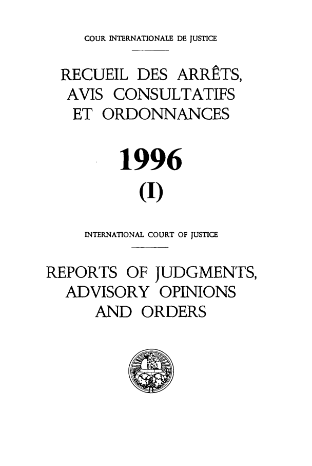 handle is hein.unl/unicj0028 and id is 1 raw text is: COUR INTERNATIONALE DE JUSTICE
RECUEIL DES ARRETS,
AVIS CONSULTATIFS
ET ORDONNANCES
1996
(I)
INTERNATIONAL COURT OF JUSTICE
REPORTS OF JUDGMENTS,
ADVISORY OPINIONS
AND ORDERS


