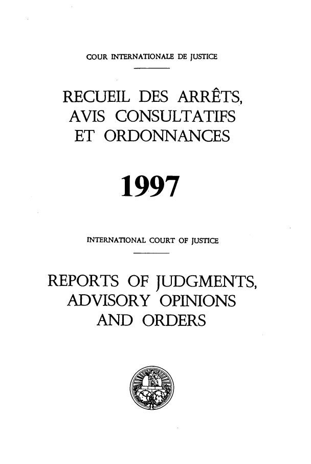 handle is hein.unl/unicj0029 and id is 1 raw text is: COUR INTERNATIONALE DE JUSTICE
RECUEIL DES ARRETS,
AVIS CONSULTATIFS
ET ORDONNANCES
1997
INTERNATIONAL COURT OF JUSTICE
REPORTS OF JUDGMENTS,
ADVISORY OPINIONS
AND ORDERS


