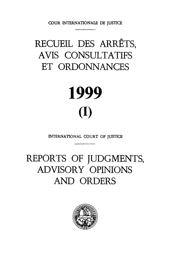 handle is hein.unl/unicj0031 and id is 1 raw text is: COUR INTERNATIONALE DE JUSTICE
RECUEIL DES ARRE*TS,
AVIS CONSULTATIFS
ET ORDONNANCES
1999
(I)
INTERNATIONAL COURT OF JUSTICE
REPORTS OF JUDGMENTS,
ADVISORY OPINIONS
AND ORDERS


