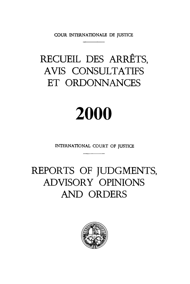 handle is hein.unl/unicj0032 and id is 1 raw text is: COUR INTERNATIONALE DE JUSTICE
RECUEIL DES ARRETS,
AVIS CONSULTATIFS
ET ORDONNANCES
2000
INTERNATIONAL COURT OF JUSTICE
REPORTS OF JUDGMENTS,
ADVISORY OPINIONS
AND ORDERS


