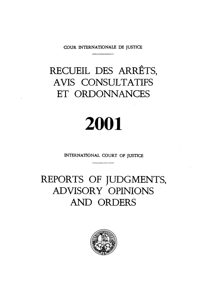 handle is hein.unl/unicj0033 and id is 1 raw text is: COUR INTERNATIONALE DE JUSTICE
RECUEIL DES ARRETS,
AVIS CONSULTATIFS
ET ORDONNANCES
2001
INTERNATIONAL COURT OF JUSTICE
REPORTS OF JUDGMENTS,
ADVISORY OPINIONS
AND ORDERS



