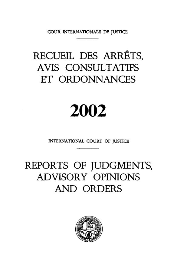 handle is hein.unl/unicj0034 and id is 1 raw text is: COUR INTERNATIONALE DE JUSTICE
RECUEIL DES ARRftTS,
AVIS CONSULTATIFS
ET ORDONNANCES
2002
INTERNATIONAL COURT OF JUSTICE
REPORTS OF JUDGMENTS,
ADVISORY OPINIONS
AND ORDERS


