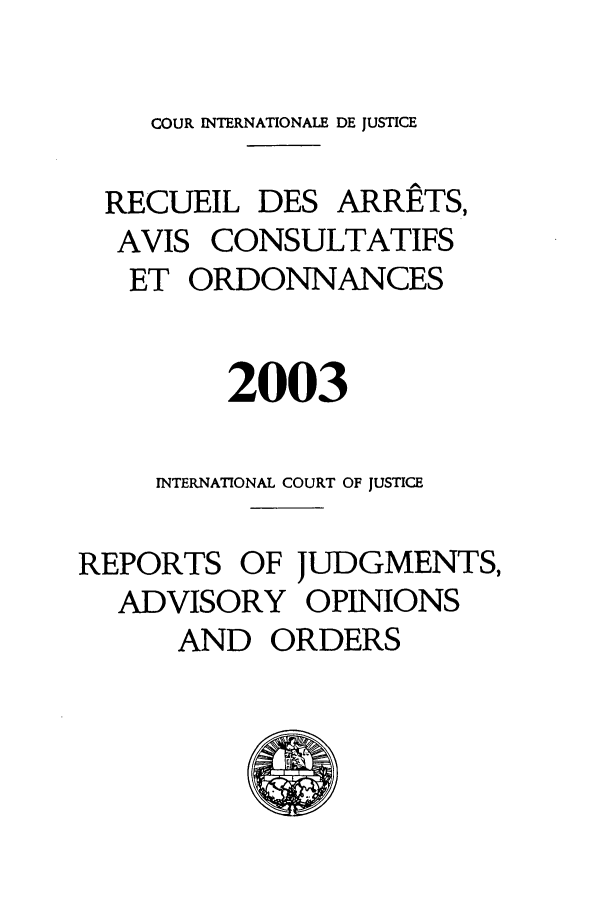 handle is hein.unl/unicj0035 and id is 1 raw text is: COUR INTERNATIONALE DE JUSTICE
RECUEIL DES ARRETS,
AVIS CONSULTATIFS
ET ORDONNANCES
2003
INTERNATIONAL COURT OF JUSTICE
REPORTS OF JUDGMENTS,
ADVISORY OPINIONS
AND ORDERS


