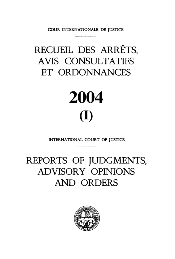 handle is hein.unl/unicj0036 and id is 1 raw text is: COUR INTERNATIONALE DE JUSTICE
RECUEIL DES ARRETS,
AVIS CONSULTATIFS
ET ORDONNANCES
2004
(I)
INTERNATIONAL COURT OF JUSTICE
REPORTS OF JUDGMENTS,
ADVISORY OPINIONS
AND ORDERS


