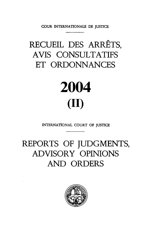 handle is hein.unl/unicj0037 and id is 1 raw text is: COUR INTERNATIONALE DE JUSTICE
RECUEIL DES ARRE TS,
AVIS CONSULTATIFS
ET ORDONNANCES
2004
(II)
INTERNATIONAL COURT OF JUSTICE
REPORTS OF JUDGMENTS,
ADVISORY OPINIONS
AND ORDERS



