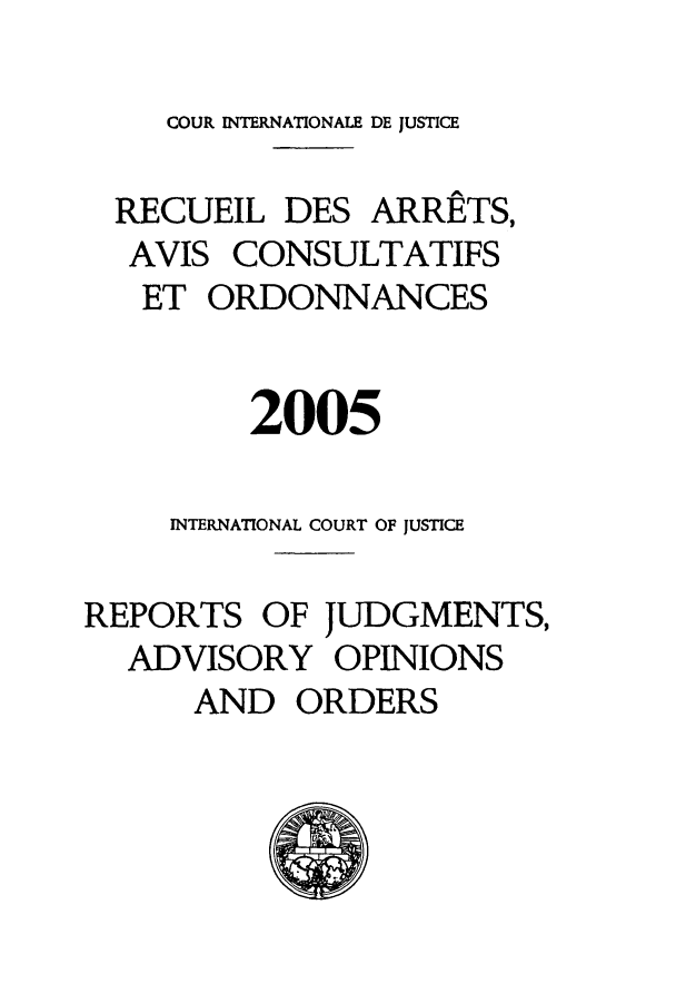 handle is hein.unl/unicj0039 and id is 1 raw text is: COUR INTERNATIONALE DE JUSTICE
RECUEIL DES ARRETS,
AVIS CONSULTATIFS
ET ORDONNANCES
2005
INTERNATIONAL COURT OF JUSTICE
REPORTS OF JUDGMENTS,
ADVISORY OPINIONS
AND ORDERS


