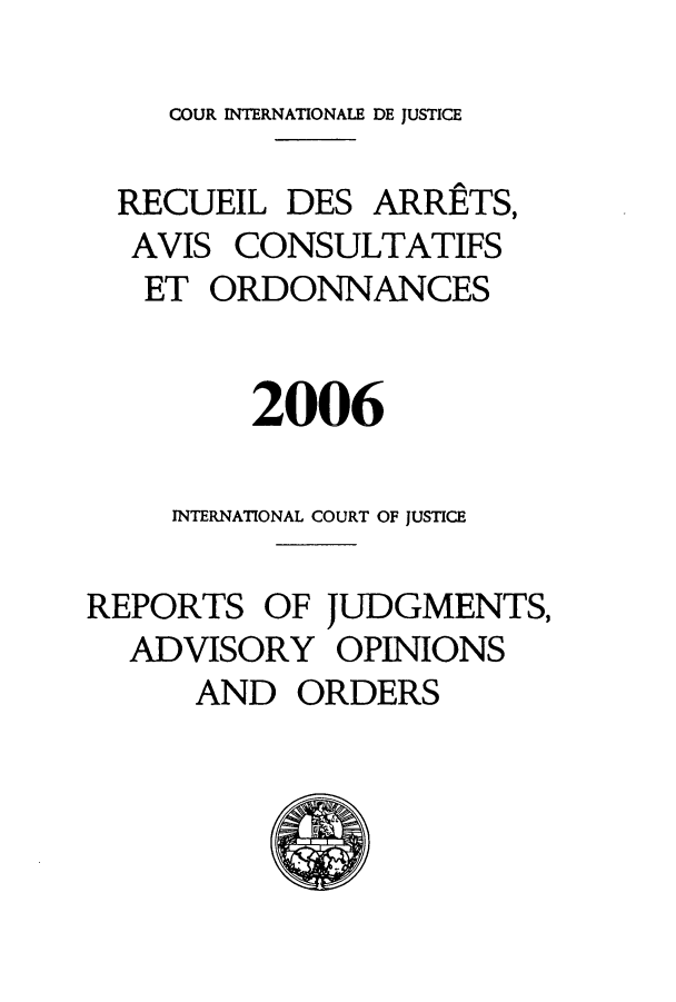 handle is hein.unl/unicj0040 and id is 1 raw text is: COUR INTERNATIONALE DE JUSTICE
RECUEIL DES ARRETS,
AVIS CONSULTATIFS
ET ORDONNANCES
2006
INTERNATIONAL COURT OF JUSTICE
REPORTS OF JUDGMENTS,
ADVISORY OPINIONS
AND ORDERS



