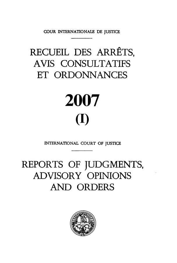 handle is hein.unl/unicj0041 and id is 1 raw text is: COUR INTERNATIONALE DE JUSTICE
RECUEIL DES ARRETS,
AVIS CONSULTATIFS
ET ORDONNANCES
2007
(I)
INTERNATIONAL COURT OF JUSTICE
REPORTS OF JUDGMENTS,
ADVISORY OPINIONS
AND ORDERS


