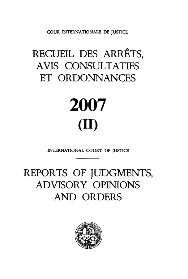 handle is hein.unl/unicj0042 and id is 1 raw text is: COUR INTERNATIONALE DE JUSTICE
RECUEIL DES ARRETS,
AVIS CONSULTATIFS
ET ORDONNANCES
2007
(II)
INTERNATIONAL COURT OF JUSTICE
REPORTS OF JUDGMENTS,
ADVISORY OPINIONS
AND ORDERS


