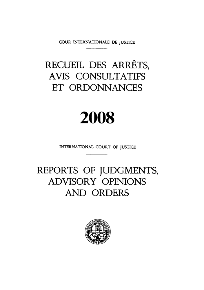 handle is hein.unl/unicj0043 and id is 1 raw text is: COUR INTERNATIONALE DE JUSTICE
RECUEIL DES ARRETS,
AVIS CONSULTATIFS
ET ORDONNANCES
2008
INTERNATIONAL COURT OF JUSTICE
REPORTS OF JUDGMENTS,
ADVISORY OPINIONS
AND ORDERS


