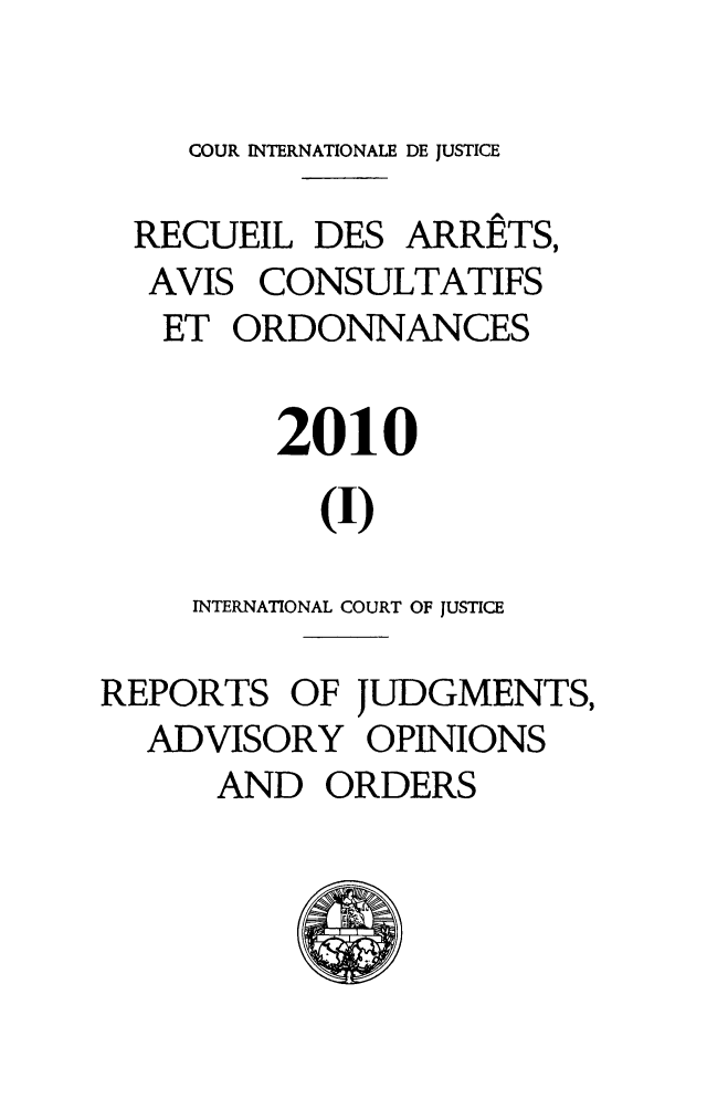 handle is hein.unl/unicj0045 and id is 1 raw text is: COUR INTERNATIONALE DE JUSTICE
RECUEIL DES ARRE^TS,
AVIS CONSULTATIFS
ET ORDONNANCES
2010
(I)
INTERNATIONAL COURT OF JUSTICE
REPORTS OF JUDGMENTS,
ADVISORY OPINIONS
AND ORDERS


