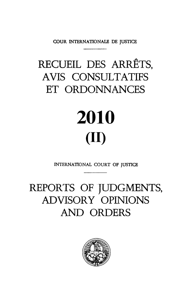 handle is hein.unl/unicj0046 and id is 1 raw text is: COUR INTERNATIONALE DE JUSTICE
RECUEIL DES ARR ETS,
AVIS CONSULTATIFS
ET ORDONNANCES
2010
(II)
INTERNATIONAL COURT OF JUSTICE
REPORTS OF JUDGMENTS,
ADVISORY OPINIONS
AND ORDERS


