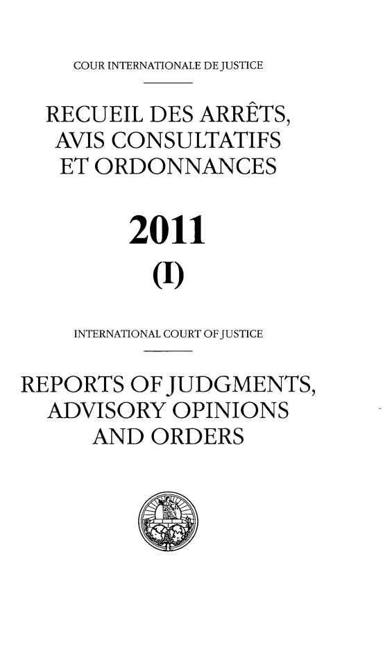 handle is hein.unl/unicj0047 and id is 1 raw text is: COUR INTERNATIONALE DE JUSTICE

RECUEIL DES ARRETS,
AVIS CONSULTATIFS
ET ORDONNANCES
2011
(1)
INTERNATIONAL COURT OF JUSTICE
REPORTS OF JUDGMENTS,
ADVISORY OPINIONS
AND ORDERS


