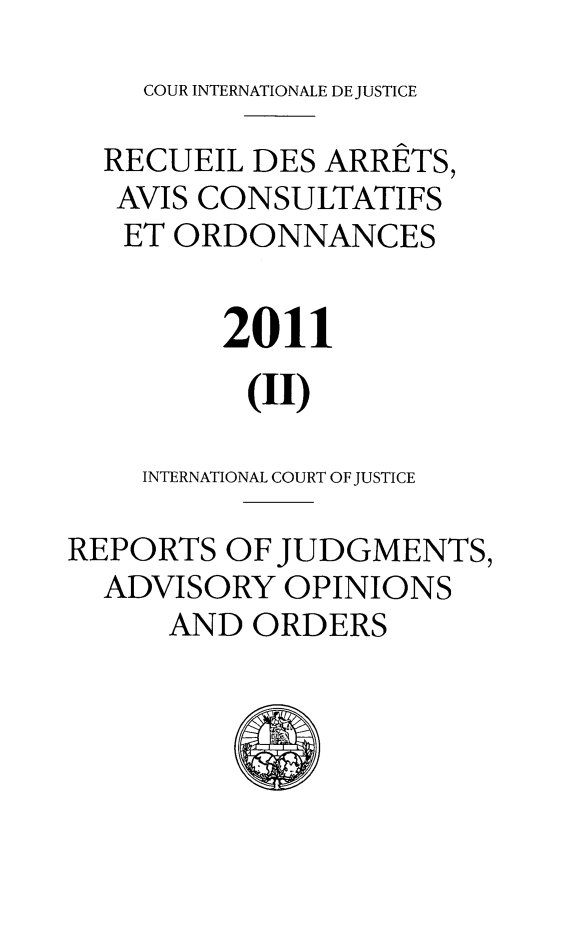 handle is hein.unl/unicj0048 and id is 1 raw text is: COUR INTERNATIONALE DE JUSTICE

RECUEIL DES ARRETS,
AVIS CONSULTATIFS
ET ORDONNANCES
2011
(II)
INTERNATIONAL COURT OF JUSTICE
REPORTS OF JUDGMENTS,
ADVISORY OPINIONS
AND ORDERS


