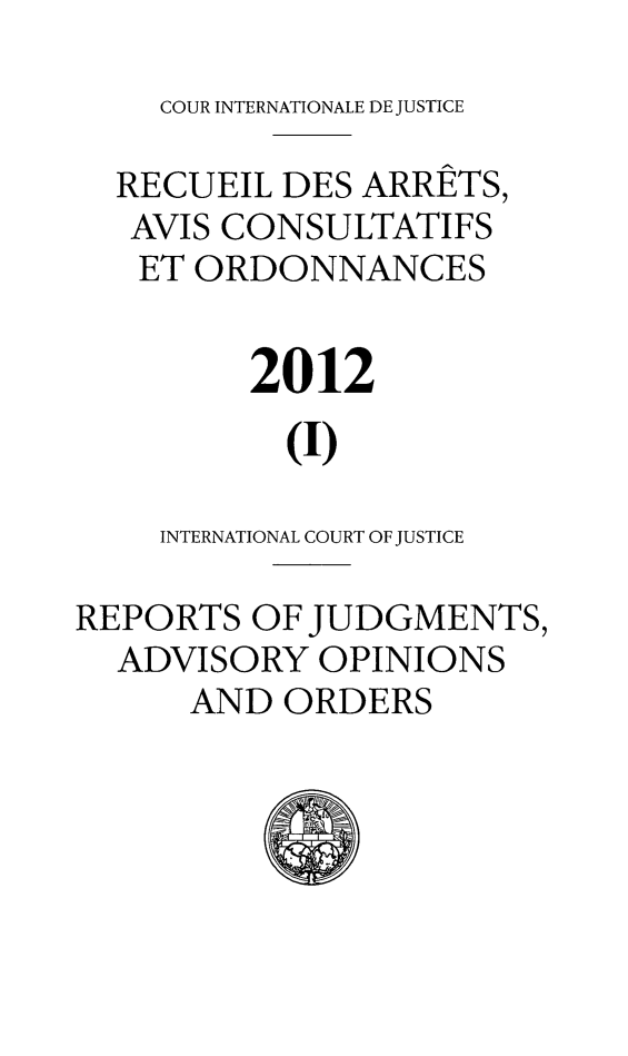 handle is hein.unl/unicj0049 and id is 1 raw text is: COUR INTERNATIONALE DE JUSTICE
RECUEIL DES ARRETS,
AVIS CONSULTATIFS
ET ORDONNANCES
2012
(I)
INTERNATIONAL COURT OF JUSTICE
REPORTS OF JUDGMENTS,
ADVISORY OPINIONS
AND ORDERS


