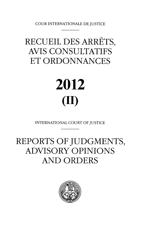 handle is hein.unl/unicj0050 and id is 1 raw text is: COUR INTERNATIONALE DE JUSTICE

RECUEIL DES ARRETS,
AVIS CONSULTATIFS
ET ORDONNANCES
2012
(11)
INTERNATIONAL COURT OF JUSTICE
REPORTS OF JUDGMENTS,
ADVISORY OPINIONS
AND ORDERS


