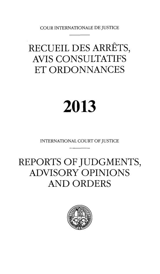 handle is hein.unl/unicj0051 and id is 1 raw text is: 
    COUR INTERNATIONALE DE JUSTICE

  RECUEIL DES ARRETS,
  AVIS CONSULTATIFS
  ET ORDONNANCES



         2013


    INTERNATIONAL COURT OF JUSTICE

REPORTS OF JUDGMENTS,
  ADVISORY OPINIONS
      AND ORDERS


