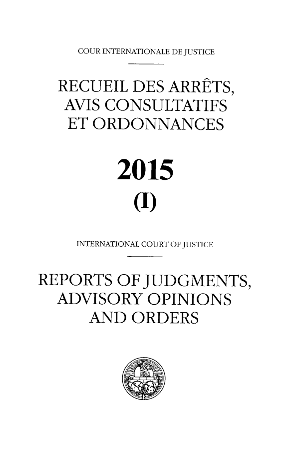 handle is hein.unl/unicj0053 and id is 1 raw text is: 

COUR INTERNATIONALE DE JUSTICE


  RECUEIL  DES ARRETS,
  AVIS CONSULTATIFS
  ET  ORDONNANCES


         2015

           (I)

    INTERNATIONAL COURT OF JUSTICE

REPORTS  OF JUDGMENTS,
  ADVISORY  OPINIONS
      AND  ORDERS


