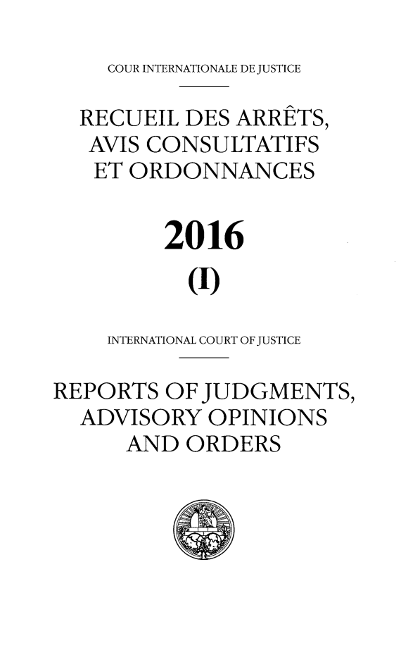handle is hein.unl/unicj0055 and id is 1 raw text is: 
COUR INTERNATIONALE DE JUSTICE


  RECUEIL  DES ARRETS,
  AVIS CONSULTATIFS
  ET  ORDONNANCES


         2016

           (I)

    INTERNATIONAL COURT OF JUSTICE

REPORTS  OF JUDGMENTS,
  ADVISORY  OPINIONS
      AND  ORDERS


