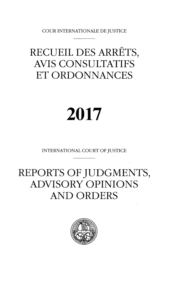 handle is hein.unl/unicj0057 and id is 1 raw text is: 

COUR INTERNATIONALE DE JUSTICE


  RECUEIL  DES ARRETS,
  AVIS CONSULTATIFS
  ET  ORDONNANCES



         2017


    INTERNATIONAL COURT OF JUSTICE

REPORTS  OF JUDGMENTS,
  ADVISORY  OPINIONS
      AND  ORDERS


