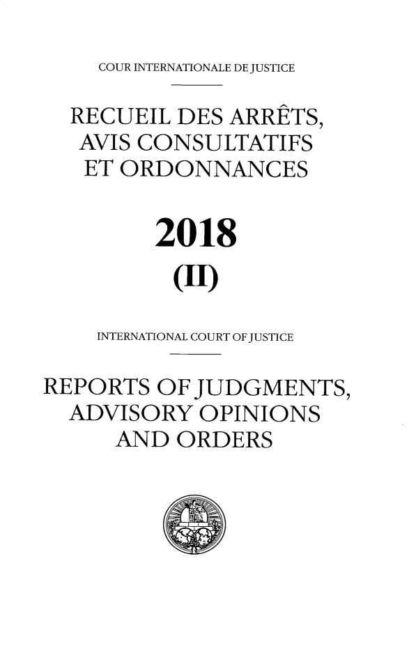 handle is hein.unl/unicj0059 and id is 1 raw text is: 
    COUR INTERNATIONALE DE JUSTICE

  RECUEIL DES  ARRETS,
  AVIS CONSULTATIFS
  ET  ORDONNANCES


         2018

         (II)

    INTERNATIONAL COURT OF JUSTICE

REPORTS  OF JUDGMENTS,
  ADVISORY  OPINIONS
      AND ORDERS


