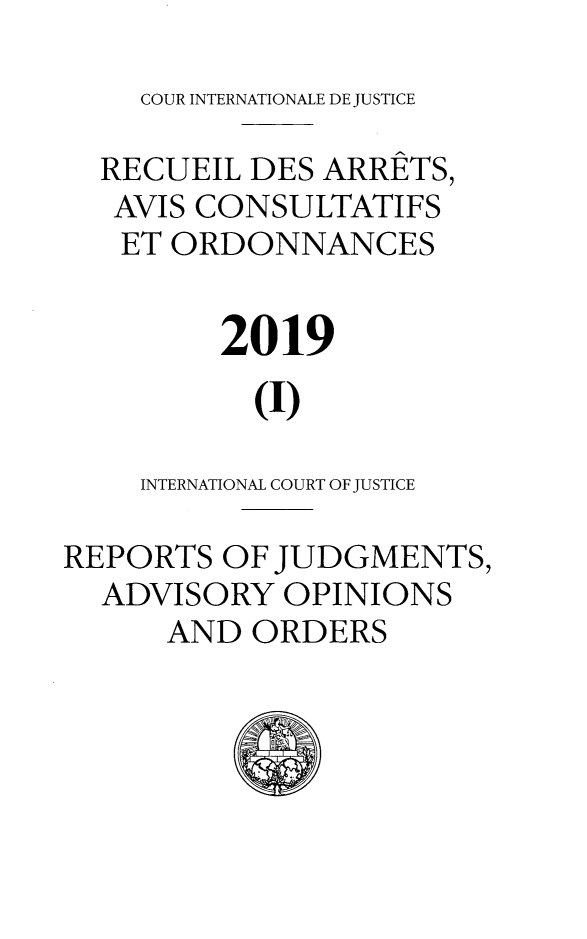 handle is hein.unl/unicj0060 and id is 1 raw text is: COUR INTERNATIONALE DE JUSTICE

RECUEIL DES ARRETS,
AVIS CONSULTATIFS
ET ORDONNANCES
2019
(I)
INTERNATIONAL COURT OF JUSTICE
REPORTS OF JUDGMENTS,
ADVISORY OPINIONS
AND ORDERS
0  I



