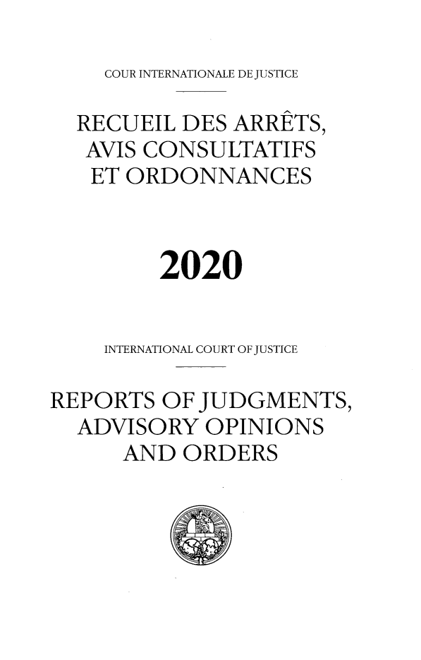 handle is hein.unl/unicj0062 and id is 1 raw text is: COUR INTERNATIONALE DE JUSTICE

RECUEIL DES ARRETS,
AVIS CONSULTATIFS
ET ORDONNANCES
2020
INTERNATIONAL COURT OF JUSTICE
REPORTS OF JUDGMENTS,
ADVISORY OPINIONS
AND ORDERS


